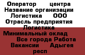 Оператор Call-центра › Название организации ­ Логистика365, ООО › Отрасль предприятия ­ Логистика › Минимальный оклад ­ 25 000 - Все города Работа » Вакансии   . Адыгея респ.